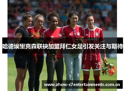 哈德埃里克森联袂加盟拜仁女足引发关注与期待 哈德埃里克森联袂加盟拜仁女足引发关注与期待