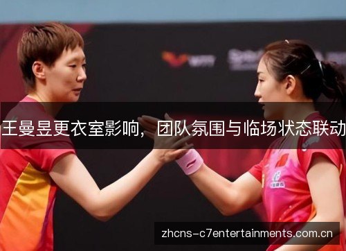 王曼昱更衣室影响,团队氛围与临场状态联动 王曼昱更衣室影响,团队氛围与临场状态联动